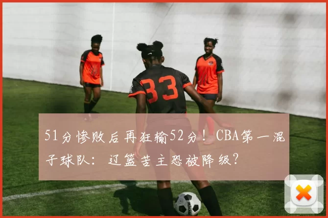 51分惨败后再狂输52分!CBA第一混子球队:辽篮苦主恐被降级?