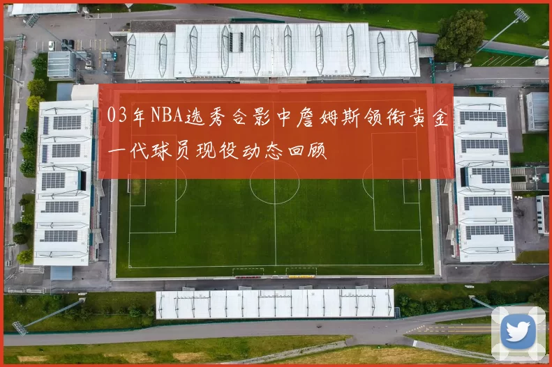 03年NBA选秀合影中詹姆斯领衔黄金一代球员现役动态回顾