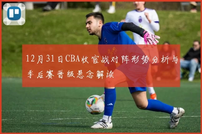 12月31日CBA收官战对阵形势分析与季后赛晋级悬念解读