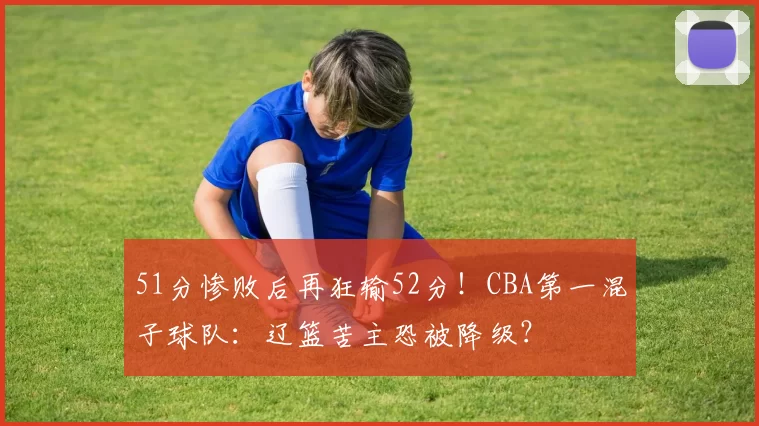 51分惨败后再狂输52分！CBA第一混子球队：辽篮苦主恐被降级？