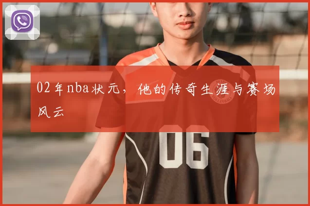 02年nba状元，他的传奇生涯与赛场风云