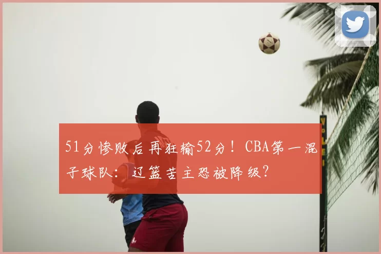 51分惨败后再狂输52分！CBA第一混子球队：辽篮苦主恐被降级？