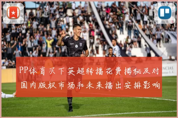 PP体育买下英超转播花费揭秘及对国内版权市场和未来播出安排影响