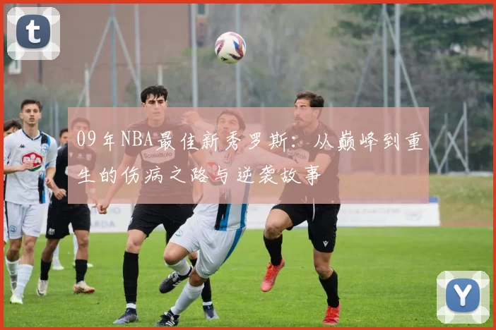 09年NBA最佳新秀罗斯：从巅峰到重生的伤病之路与逆袭故事