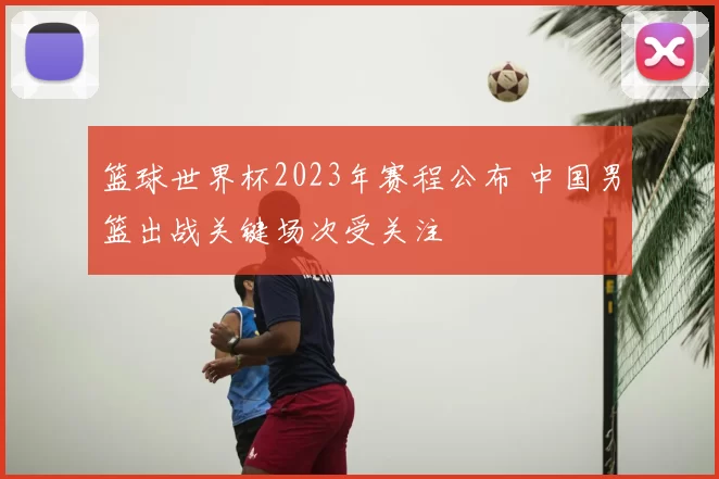 篮球世界杯2023年赛程公布 中国男篮出战关键场次受关注