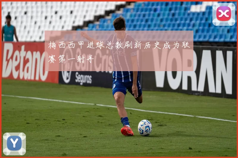 梅西西甲进球总数刷新历史成为联赛第一射手