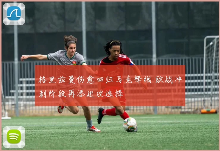格里兹曼伤愈回归马竞锋线 欧战冲刺阶段再添进攻选择