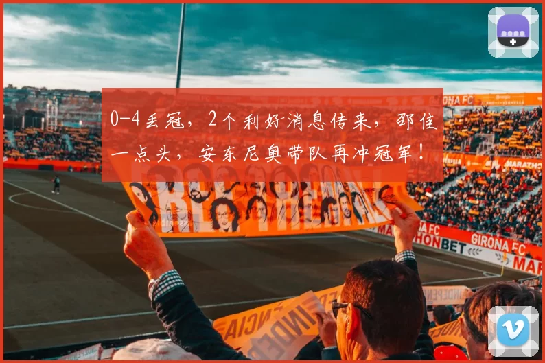 0-4丢冠，2个利好消息传来，邵佳一点头，安东尼奥带队再冲冠军！