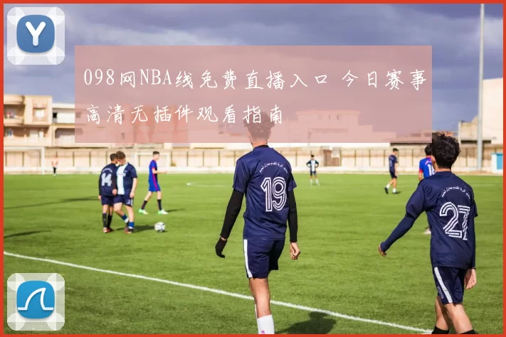 098网NBA线免费直播入口 今日赛事高清无插件观看指南
