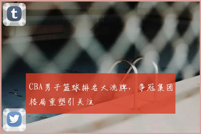 CBA男子篮球排名大洗牌，争冠集团格局重塑引关注