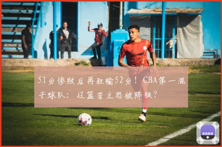 51分惨败后再狂输52分！CBA第一混子球队：辽篮苦主恐被降级？