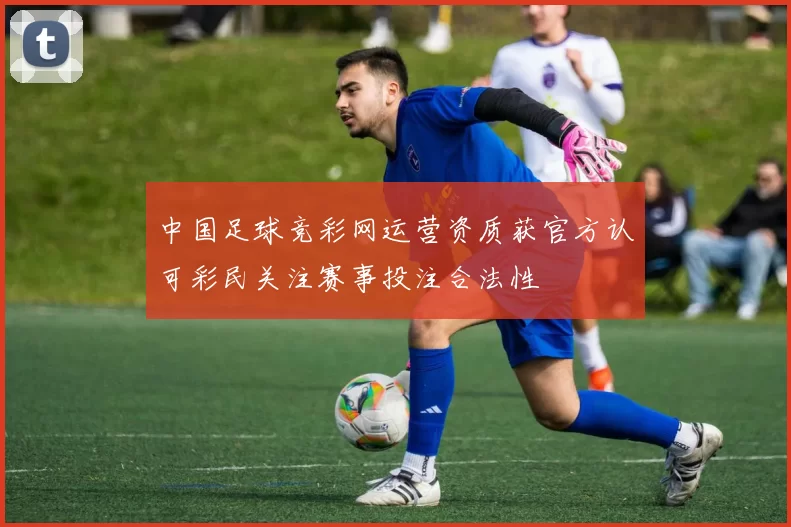 中国足球竞彩网运营资质获官方认可彩民关注赛事投注合法性