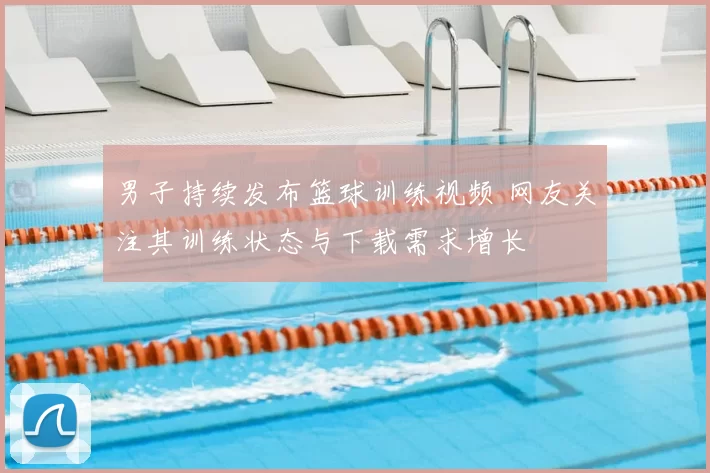 男子持续发布篮球训练视频 网友关注其训练状态与下载需求增长