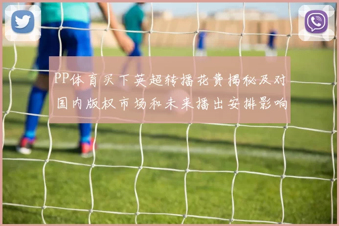 PP体育买下英超转播花费揭秘及对国内版权市场和未来播出安排影响