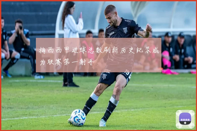 梅西西甲进球总数刷新历史纪录成为联赛第一射手