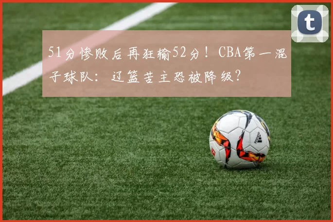 51分惨败后再狂输52分！CBA第一混子球队：辽篮苦主恐被降级？