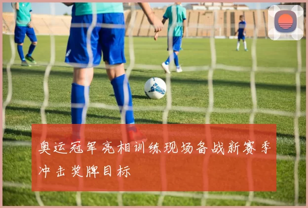 奥运冠军亮相训练现场备战新赛季冲击奖牌目标