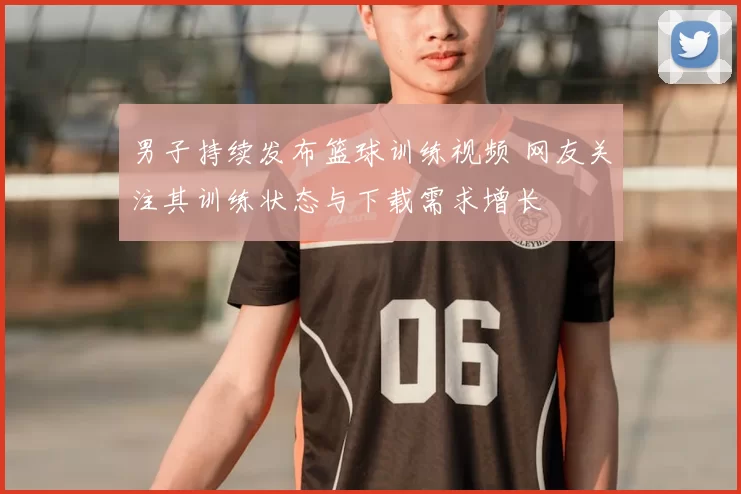 男子持续发布篮球训练视频 网友关注其训练状态与下载需求增长