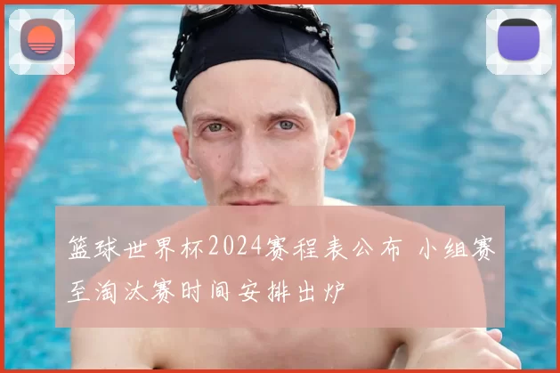 篮球世界杯2024赛程表公布 小组赛至淘汰赛时间安排出炉