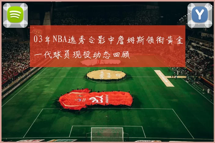 03年NBA选秀合影中詹姆斯领衔黄金一代球员现役动态回顾