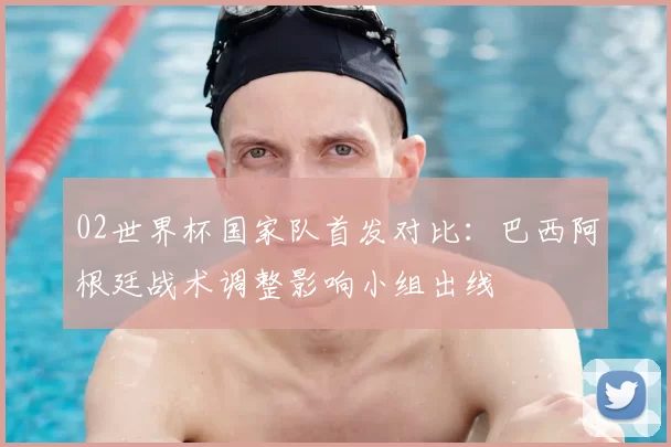 02世界杯国家队首发对比：巴西阿根廷战术调整影响小组出线