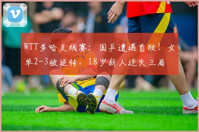 WTT多哈支线赛：国乒遭遇首败！女单2-3被逆转，18岁新人连失三局