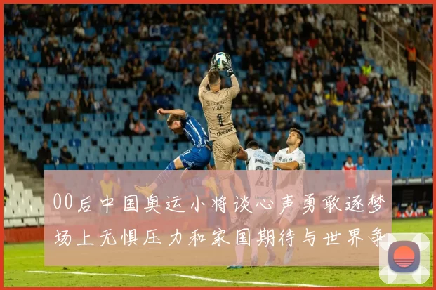 00后中国奥运小将谈心声勇敢逐梦场上无惧压力和家国期待与世界争锋