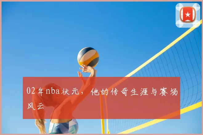 02年nba状元，他的传奇生涯与赛场风云
