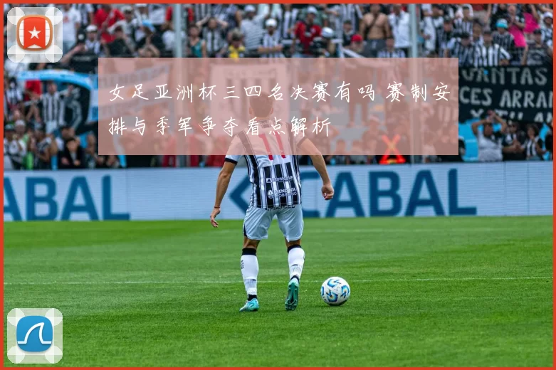 女足亚洲杯三四名决赛有吗 赛制安排与季军争夺看点解析