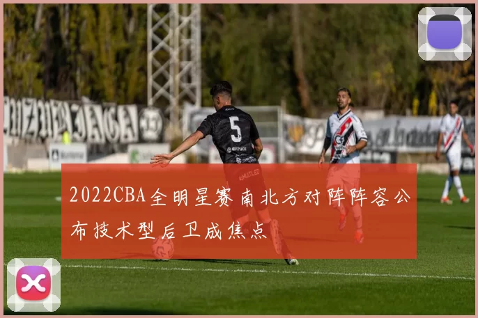 2022CBA全明星赛南北方对阵阵容公布技术型后卫成焦点