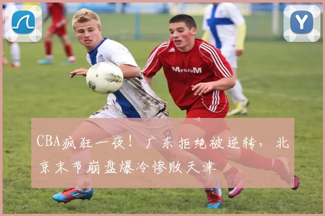 CBA疯狂一夜！广东拒绝被逆转，北京末节崩盘爆冷惨败天津