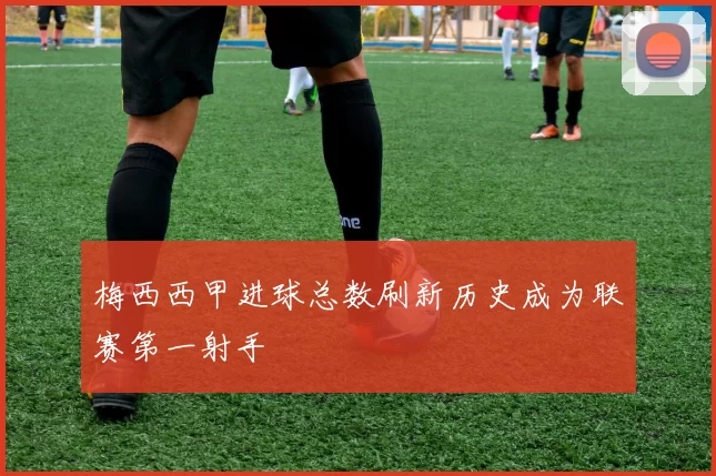 梅西西甲进球总数刷新历史成为联赛第一射手