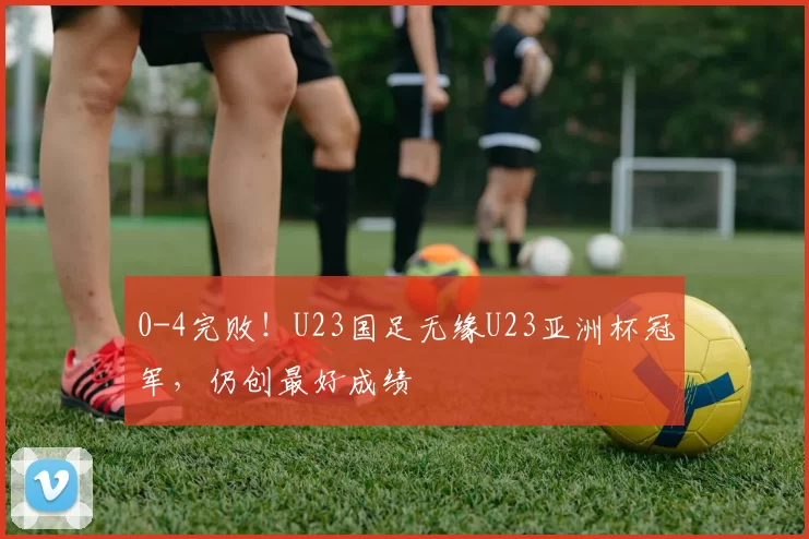0-4完败！U23国足无缘U23亚洲杯冠军，仍创最好成绩