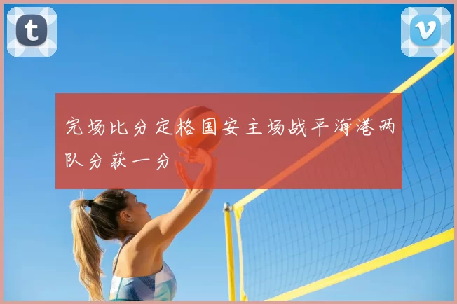 完场比分定格国安主场战平海港两队分获一分