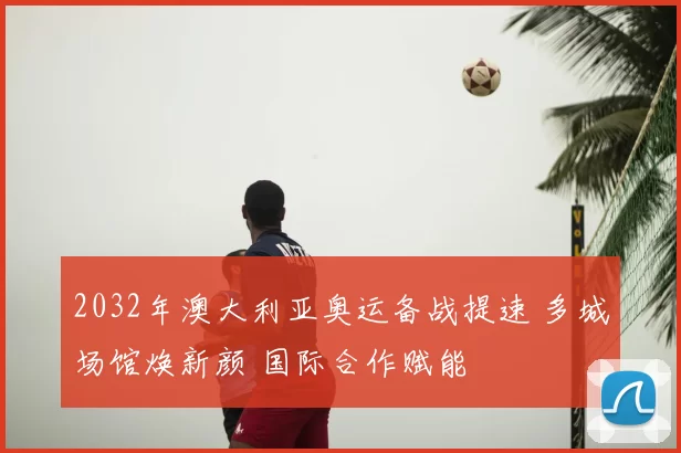 2032年澳大利亚奥运备战提速 多城场馆焕新颜 国际合作赋能