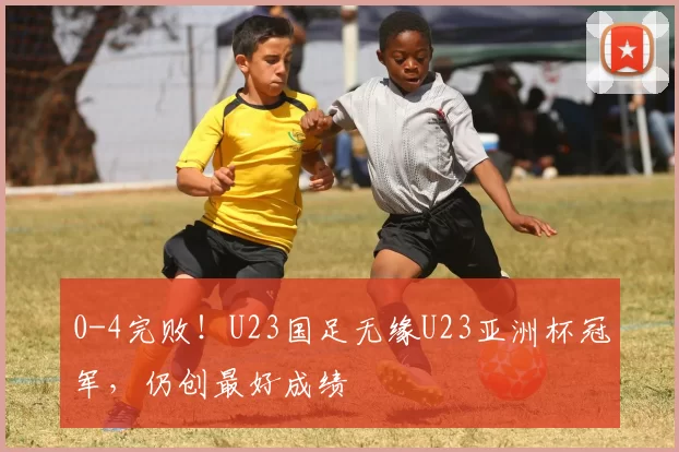 0-4完败！U23国足无缘U23亚洲杯冠军，仍创最好成绩
