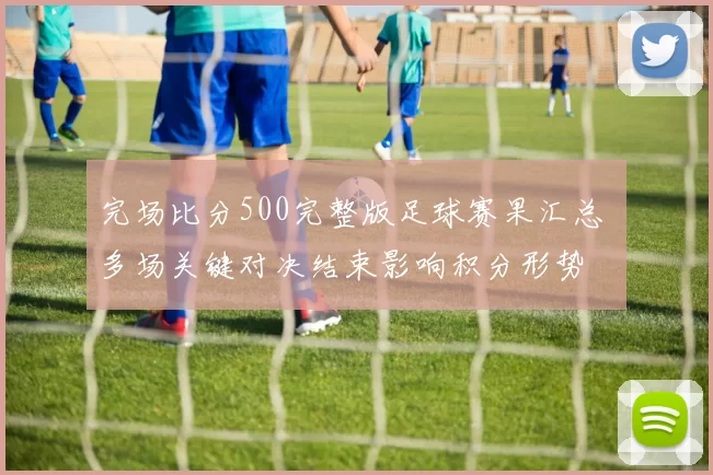 完场比分500完整版足球赛果汇总 多场关键对决结束影响积分形势